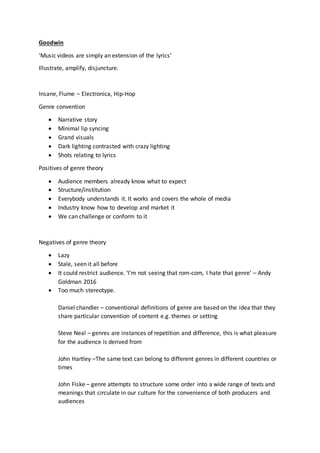 Goodwin
‘Music videos are simply an extension of the lyrics’
Illustrate, amplify, disjuncture.
Insane, Flume – Electronica, Hip-Hop
Genre convention
 Narrative story
 Minimal lip syncing
 Grand visuals
 Dark lighting contrasted with crazy lighting
 Shots relating to lyrics
Positives of genre theory
 Audience members already know what to expect
 Structure/institution
 Everybody understands it. It works and covers the whole of media
 Industry know how to develop and market it
 We can challenge or conform to it
Negatives of genre theory
 Lazy
 Stale, seen it all before
 It could restrict audience. ‘I’m not seeing that rom-com, I hate that genre’ – Andy
Goldman 2016
 Too much stereotype.
Daniel chandler – conventional definitions of genre are based on the idea that they
share particular convention of content e.g. themes or setting
Steve Neal – genres are instances of repetition and difference, this is what pleasure
for the audience is derived from
John Hartley –The same text can belong to different genres in different countries or
times
John Fiske – genre attempts to structure some order into a wide range of texts and
meanings that circulate in our culture for the convenience of both producers and
audiences
 