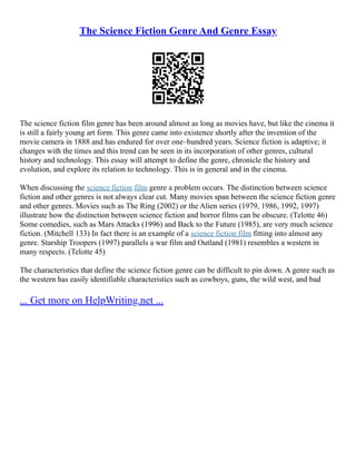 The Science Fiction Genre And Genre Essay
The science fiction film genre has been around almost as long as movies have, but like the cinema it
is still a fairly young art form. This genre came into existence shortly after the invention of the
movie camera in 1888 and has endured for over one–hundred years. Science fiction is adaptive; it
changes with the times and this trend can be seen in its incorporation of other genres, cultural
history and technology. This essay will attempt to define the genre, chronicle the history and
evolution, and explore its relation to technology. This is in general and in the cinema.
When discussing the science fiction film genre a problem occurs. The distinction between science
fiction and other genres is not always clear cut. Many movies span between the science fiction genre
and other genres. Movies such as The Ring (2002) or the Alien series (1979, 1986, 1992, 1997)
illustrate how the distinction between science fiction and horror films can be obscure. (Telotte 46)
Some comedies, such as Mars Attacks (1996) and Back to the Future (1985), are very much science
fiction. (Mitchell 133) In fact there is an example of a science fiction film fitting into almost any
genre. Starship Troopers (1997) parallels a war film and Outland (1981) resembles a western in
many respects. (Telotte 45)
The characteristics that define the science fiction genre can be difficult to pin down. A genre such as
the western has easily identifiable characteristics such as cowboys, guns, the wild west, and bad
... Get more on HelpWriting.net ...
 