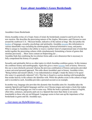 Essay about Anzaldúa’s Genre Borderlands
Anzaldúa's Genre Borderlands
Gloria Anzaldúa writes of a Utopic frame of mind, the borderlands created in and lived in by the
new mestiza. She describes the preexisting natures of the Anglos, Mexicanos, and Chicanos as seen
around the southwest U.S. / Mexican border, indicative of the nations at large. She also probes the
borders of language, sexuality, psychology and spirituality. Anzaldúa presents this information in
various identifiable ways including the autobiography, historical/informative essay, and poetry.
What is unique to Anzaldúa is her ability to weave a 'perfect' kind of compromised state of mind that
melds together the preexisting cultures while simultaneously formulating a fusion of genres that
stretches previously ... Show more content on Helpwriting.net ...
Anzaldúa finds that combining the two distinct forms adds a new dimension that is necessary to
fully comprehend the history of a people.
Sexuality and spirituality thrives as other topics in which Anzaldua combines genres. In this instance
she combines history and autobiography. Again this gives a more humane look at history. However,
this use is more distinctly personal whereas the previous combination of history and poetry provided
a more universal personal approach. This talks about Anzaldúa's part in history. Anzaldúa writes,
"Being lesbian and raised Catholic, I was indoctrinated as straight, I made the choice to be queer
(for some it is genetically inherent)" (41). This line is found in a section dealing with homophobia
that resides heavily in the cultures she identifies with. While this phobia exists in the culture at large
and is recorded as such, Anzaldúa provides a personal account as an example.
In another way, language also provides this dynamic that Anzaldúa aims for. Anzaldúa takes the
separate Spanish and English languages and her own Chicana tongue and creates a book that makes
uses of both. Both languages are vital in some way. While the book is primarily written in English,
often titles, sentences, and poetry parts are in a Spanish that more than likely is not easily
translatable to those who are not bilingual. Language seems to best sum up the importance of her
borderlands in genre and life. Anzaldúa says,
... Get more on HelpWriting.net ...
 