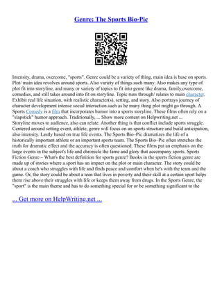 Genre: The Sports Bio-Pic
Intensity, drama, overcome, "sports". Genre could be a variety of thing, main idea is base on sports.
Plot/ main idea revolves around sports. Also variety of things such many. Also makes any type of
plot fit into storyline, and many or variety of topics to fit into genre like drama, family,overcome,
comedies, and still takes around into fit on storyline. Topic runs through/ relates to main character.
Exhibit real life situation, with realistic character(s), setting, and story. Also portrays journey of
character development intense social interaction.such as he many thing plot might go through. A
Sports Comedy is a film that incorporates humor into a sports storyline. These films often rely on a
"slapstick" humor approach. Traditionally, ... Show more content on Helpwriting.net ...
Storyline moves to audience, also can relate. Another thing is that conflict include sports struggle.
Centered around setting event, athlete, genre will focus on an sports structure and build anticipation,
also intensity. Lastly based on true life events. The Sports Bio–Pic dramatizes the life of a
historically important athlete or an important sports team. The Sports Bio–Pic often stretches the
truth for dramatic effect and the accuracy is often questioned. These films put an emphasis on the
large events in the subject's life and chronicle the fame and glory that accompany sports. Sports
Fiction Genre – What's the best definition for sports genre? Books in the sports fiction genre are
made up of stories where a sport has an impact on the plot or main character. The story could be
about a coach who struggles with life and finds peace and comfort when he's with the team and the
game. Or, the story could be about a teen that lives in poverty and their skill at a certain sport helps
them rise above their struggles with life or keeps them away from drugs. In the Sports Genre, the
"sport" is the main theme and has to do something special for or be something significant to the
... Get more on HelpWriting.net ...
 