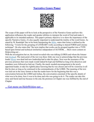 Narrative Genre Paper
The scope of this paper will be to look at the perspective of the Narrative Genre and how this
application influences the reader and speaker abilities to interpret the word of God and make it
applicable to its intended audience. This paper's primary objective is to show the importance of the
specific Narrative Genre, it's also equally important to understand the totality of the word Genre. As
stated by W. Randolph Tate in his book Interpreting the Bible, states that Genre is defined as the
following: "A term for the grouping of LITERARY works according to shared FORM and Literary
technique". He also states that "the term implies that works can be grouped together into a TYPE
based upon formal and technical similarities independent of AUTHOR, ... Show more content on
Helpwriting.net ...
With the investigation hat on, the texted revealed who was talking (LORD) and whom the listener
was (Joshua). The main point of the text was three–fold; one was to acknowledge that the previous
leader Moses was dead and new leadership had to take his place. Next was the assurance of the
previous promises that were made would indeed be kept and fulfilled as long at his directives and
mandates were followed as laid out. Finally, the much–needed encouragement to the newly
appointed leader, to take his rightful place knowing that he was chosen and will be victorious in all
that he does as long as he continued in the commandments of the LORD. The meaning of the text
was laid out in the story format so that the reader knew for the beginning that this was a
conversation between the LORD and Joshua, the conversation consisted of the specific details of
what was to be done, how it was to be done and who was going to do it. The reader can take this
story and literal and true because in the end, the promises in Chapter one was fulfilled by the end of
Chapter
... Get more on HelpWriting.net ...
 