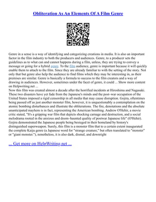 Obliteration As An Elements Of A Film Genre
Genre in a sense is a way of identifying and categorizing creations in media. It is also an important
factor in the film industry to both the producers and audiences. Genre, to a producer sets the
guidelines as to what can and cannot happens during a film, unless, they are trying to convey a
message or going for a hybrid genre. To the film audience, genre is important because it will quickly
enable them to attach to the film. Since they are already familiar to with the setting of the story. Not
only that but genre also help the audience to find films which they may be interesting in, as their
premises are similar. Genre is basically a formula to success to the film creators and a way of
drawing in audiences. However, sometimes under the facet of genre, it could ... Show more content
on Helpwriting.net ...
Now this film was created almost a decade after the horrified incidents at Hiroshima and Nagasaki.
These two disasters have yet fade from the Japanese's minds and the post–war occupation of the
United States imposed a rigid censorship in all media that may cause disruption. Gojira, oftentimes
being passed off as just another monster film, however, it is unquestionably a contemplation on the
atomic bombing disturbances and illustrate the obliterations. The fire, denotations and the absolute
unanticipated mayhem is in fact, representing the American bombing. Andrew O'Hehir, a movie
critic stated, "It's a gripping war film that depicts shocking carnage and destruction, and a social
melodrama rooted in the anxious and doom–haunted quality of postwar Japanese life" (O'Hehir).
Gojira demonstrated the Japanese people being besieged in their homeland by history's
distinguished superweapon. Surely, this film is a monster film that to a certain extent inaugurated
the complete Kaiju genre (a Japanese word for "strange creature," but often translated to "monster"
or "giant monster."), nonetheless, it is also dark, dismal, and downright
... Get more on HelpWriting.net ...
 
