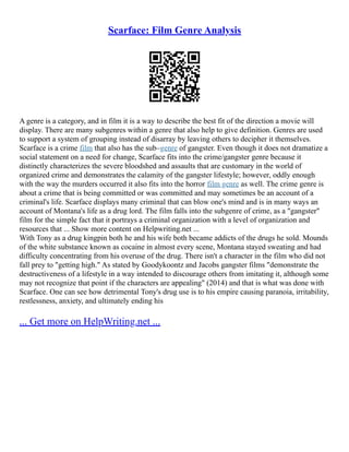 Scarface: Film Genre Analysis
A genre is a category, and in film it is a way to describe the best fit of the direction a movie will
display. There are many subgenres within a genre that also help to give definition. Genres are used
to support a system of grouping instead of disarray by leaving others to decipher it themselves.
Scarface is a crime film that also has the sub–genre of gangster. Even though it does not dramatize a
social statement on a need for change, Scarface fits into the crime/gangster genre because it
distinctly characterizes the severe bloodshed and assaults that are customary in the world of
organized crime and demonstrates the calamity of the gangster lifestyle; however, oddly enough
with the way the murders occurred it also fits into the horror film genre as well. The crime genre is
about a crime that is being committed or was committed and may sometimes be an account of a
criminal's life. Scarface displays many criminal that can blow one's mind and is in many ways an
account of Montana's life as a drug lord. The film falls into the subgenre of crime, as a "gangster"
film for the simple fact that it portrays a criminal organization with a level of organization and
resources that ... Show more content on Helpwriting.net ...
With Tony as a drug kingpin both he and his wife both became addicts of the drugs he sold. Mounds
of the white substance known as cocaine in almost every scene, Montana stayed sweating and had
difficulty concentrating from his overuse of the drug. There isn't a character in the film who did not
fall prey to "getting high." As stated by Goodykoontz and Jacobs gangster films "demonstrate the
destructiveness of a lifestyle in a way intended to discourage others from imitating it, although some
may not recognize that point if the characters are appealing" (2014) and that is what was done with
Scarface. One can see how detrimental Tony's drug use is to his empire causing paranoia, irritability,
restlessness, anxiety, and ultimately ending his
... Get more on HelpWriting.net ...
 