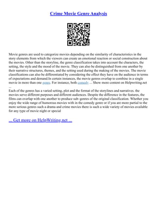 Crime Movie Genre Analysis
Movie genres are used to categorize movies depending on the similarity of characteristics in the
story elements from which the viewers can create an emotional reaction or social construction about
the movies. Other than the storyline, the genre classification takes into account the characters, the
setting, the style and the mood of the movie. They can also be distinguished from one another by
their narrative structures, themes, and the setting used during the making of the movies. The movie
classifications can also be differentiated by considering the effect they have on the audience in terms
of expectations and demand.In certain instances, the movie genres overlap to combine in a single
movie in more than one genre. For instance, both comedy ... Show more content on Helpwriting.net
...
Each of the genres has a varied setting, plot and the format of the storylines and narratives. the
movies serve different purposes and different audiences. Despite the difference in the features, the
films can overlap with one another to produce sub–genres of the original classification. Whether you
enjoy the wide range of humorous movies with in the comedy genre or if you are more partial to the
more serious genres such a drama and crime movies there is such a wide variety of movies available
for any type of movie night or special
... Get more on HelpWriting.net ...
 