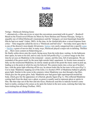 Vertigo
Vertigo – Hitchcock Defying Genre
"...alternatively, a film can revise or reject the conventions associated with its genre" – Bordwell
Based on the French novel D'Entre les Morts by Pierre Boileau and Thomas Narcejac, Vertigo is
arguably one of Alfred Hitchcock's masterpieces and the "strangest, yet most hauntingly beautiful
film he had ever made" (Adair, 2002). At the time, its far–fetched plot drew a mixed response from
critics – Time magazine called the movie a "Hitchcock and bull story" – but today most agree that it
is one of the director's most deeply felt pictures. Vertigo very easily categorized into a specific genre
– Thriller, a genre of movies that, in many ways, Hitchcock played a major role in defining. Thrillers
are ... Show more content on Helpwriting.net ...
He finally settles down onto the couch, facing away from the toilet door, waiting. As the bathroom
door opens, he turns to his left, and we only see his left profile (Fig 1.), a mirror image to the first
time he set eyes on Madeleine in the restaurant – unsure, and this time, full of anticipation. We are
reminded of the green motif, by the neon light outside Judy's apartment. As Scottie turns around to
fully see the resurrected Madeleine, he slowly stands up and at this point the music starts to pick up,
leading us to the point at which he sees his beloved. The camera tracks into a close up of Scottie's
face, with the green light reflecting off his eye, he almost looks like he has tears in his eyes (Fig 2.).
Cut to Judy/ Madeleine stepping out of the toilet, it is Scottie's POV of Madeleine bathed in ghostly
green light. Similar to the scene in the cemetery where Madeleine was shot through a fog filter,
which gave her the green glow, Judy/ Madeleine now had green light superimposed around her
body, which gave her the appearance of a blurred, ghostly figure (Fig 3.). This reflected Madeleine
coming back from the dead, now a ghost, as green is usually used to represent ghost or spirits in
film. She then slips out of the blur and into focus, Hitchcock used this to indicate Scottie's come
back to reality, coming to his senses as he spots the locket in the next scene, realizing that Judy has
been tricking him all along (Truffaut, 1985).
... Get more on HelpWriting.net ...
 