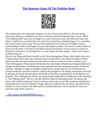 The Suspense Genre Of The Walking Dead
The suspense genre has drastically changed over time. From visual effects to the story telling,
society has taken up a completely new form of television that has impacted many viewers. When
"The Walking Dead" came out, it brought out a side to television shows that had never been seen
before; it started out as another television show but it turned into something bigger. It is something
that viewers never want to end. The way these people had to live their lives brought a certain
understanding of what would happen in a post–apocalyptic scenario. The reason so many people are
drawn into this show is not only for the blood and gore but because viewers can see an aspect of
themselves in the show. Psychologically, it is very simple and many people ... Show more content
on Helpwriting.net ...
The first one Tenga and Basset describe as the Terror Management Theory which details the factor
of death and the toll it takes into a human's psych and then there is the Moral Foundation Theory
which describes the moral options one must take in order to live (how far one is willing to go).
"Terror Management Theory posits that humans have developed elaborate psychological defenses to
mitigate the potentially overwhelming anxiety engendered by the terrifying awareness of personal
mortality. Attempts to suppress thoughts of death and to extend longevity are insufficient, but
cultural worldviews provide comfort by offering the perception of an orderly, meaningful world and
by defining the means through which individuals can literally or symbolically extend identity and
existence. Terror Management Theory seems particularly applicable to the behavior of the characters
in "The Walking Dead", who live with the relentless threat of impending death. The theory also
seems well suited for analyzing viewers' reactions to the series, given their emotional attachment to
and identification with its characters" (Tenga, Basset). In other words, the theory states that for the
audience to come to terms with death and the realization that they will eventually die, their sub–
conscious looks at the world as a
... Get more on HelpWriting.net ...
 