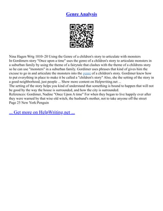Genre Analysis
Nina Hagen Wrtg 1010–20 Using the Genre of a children's story to articulate with monsters
In Gordimers story "Once upon a time" uses the genre of a children's story to articulate monsters in
a suburban family by using the theme of a fairytale that clashes with the theme of a childrens story
so he can use "monsters" in a suburban family. Gordimer uses phrases that kind of gives him the
excuse to go in and articulate the monsters into the genre of a children's story. Gordimer knew how
to put everything in place to make it be called a "children's story" Also, she the setting of the story in
a good neighborhood, just people ... Show more content on Helpwriting.net ...
The setting of the story helps you kind of understand that something is bound to happen that will not
be good by the way the house is surrounded, and how the city is surrounded.
References: Gordimer, Nadine "Once Upon A time" For when they began to live happily ever after
they were warned by that wise old witch, the husband's mother, not to take anyone off the street
Page 25 New York:Penguin
... Get more on HelpWriting.net ...
 