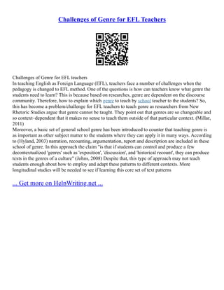 Challenges of Genre for EFL Teachers
Challenges of Genre for EFL teachers
In teaching English as Foreign Language (EFL), teachers face a number of challenges when the
pedagogy is changed to EFL method. One of the questions is how can teachers know what genre the
students need to learn? This is because based on researches, genre are dependent on the discourse
community. Therefore, how to explain which genre to teach by school teacher to the students? So,
this has become a problem/challenge for EFL teachers to teach genre as researchers from New
Rhetoric Studies argue that genre cannot be taught. They point out that genres are so changeable and
so context–dependent that it makes no sense to teach them outside of that particular context. (Millar,
2011)
Moreover, a basic set of general school genre has been introduced to counter that teaching genre is
as important as other subject matter to the students where they can apply it in many ways. According
to (Hyland, 2003) narration, recounting, argumentation, report and description are included in these
school of genre. In this approach the claim "is that if students can control and produce a few
decontextualized 'genres' such as 'exposition', 'discussion', and 'historical recount', they can produce
texts in the genres of a culture" (Johns, 2008) Despite that, this type of approach may not teach
students enough about how to employ and adapt these patterns to different contexts. More
longitudinal studies will be needed to see if learning this core set of text patterns
... Get more on HelpWriting.net ...
 