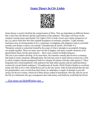 Genre Theory In City Lights
Genre theory is used to facilitate the categorization of films. They are dependent on different factors
like a story line, the director and the expectations of the audience. This paper will focus on the
romantic comedy genre specifically City Lights (1931) to help viewers get a better perspective of
the film and to learn how this film expands boundaries of romantic comedies. "Light–hearted,
humorous story involving people in love, sometimes overlapping with subgenres such as screwball
comedy, teen drama, or gross–out comedy" (Goodykoontz & Jacobs, 2014 table 4.1)
"Romantic comedy is somewhat limited by the scope of what it attempts to accomplish–bringing
two people together. There are many ways for this to happen, and many comedic obstacles to be
placed before them, but the goal remains ... Show more content on Helpwriting.net ...
The rest is just window dressing. At its most basic, the romantic comedy plot involves a romance
that leads to comic situations, although lately, the term has come to mean almost exclusively a film
in which a hapless female protagonist finds love despite all manner of kooky odds against it. These
frequently have initial popularity with audiences but fade rather quickly and are marketed almost
exclusively toward female audiences." (Goodykoontz & Jacobs, 2014) Charlie Chaplin is a resilient
tramp who falls in love with a blind flower girl on the city streets. After he had learned that she and
her grandmothers were evicted from their house, he undertakes a couple of attempts to provide
money for the two women, which all of them always ended in humiliation. One day after he saved
the life of a millionaire this guy recompenses him with money and finally he could help the flower
... Get more on HelpWriting.net ...
 