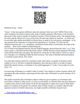 Definition Essay
Definition Essay – Genre
"Genre," in the most generic definition, takes the meaning "kind; sort; style" (OED). Prior to the
term's inception, the notion of genre in the study of media emerged in The Poetics, with Aristotle's
discussion of the mode or manner of imitation in poetry. Of this Aristotle writes, "the medium being
the same, and the objects [of imitation] the same, the poet may imitate by narration – in which case
he can either take another personality as Homer does, or speak in his own person, unchanged – or he
may present all his characters as living and moving before us" (Aristotle, 53). Here lies the
distinction between epic, lyric, and drama, a distinction based solely in convention, the usage of the
medium, ... Show more content on Helpwriting.net ...
It is a French word imported directly into the English language, derived from the Latin "genus" (the
stem is gener–), itself derived from the Greek "genos" (OED). Having evolved separately, the Greek
word and the Greek idea converged. The Greek root–word, like its Latin relative, refers to a clan or
race of people, or to offspring (Liddell & Scott Lexicon). This sense of familial interconnectedness
is essential to genre theory. Frye writes:
It is clear that criticism cannot be a systematic study unless there is a quality in literature which
enables it to be so. We have to adopt the hypothesis, then, that just as there is an order of nature
behind the natural sciences, so literature is not a piled aggregate of "works," but an order of words
(Frye, 17).
In conceiving of literature as a unified "order of words," Frye requires a system of genres which will
encompass the entire medium, expressing each the entire state of literature at a given moment, all its
bloodlines.
One might extend this idea of kinship to objects within any given medium, as in literature each
novel bears a relation to other novels, or across several media, as a Western film may bear relation to
a similar comic–book or radio drama. From this first approach, it makes more sense to think about
genres in a medium or the genres of a medium, than to think of genre as a medium. Based on the
questions raised in Aristotle's discussion, one might assemble a definition of genre more
... Get more on HelpWriting.net ...
 