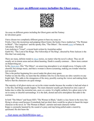 An essay on different genres including the Ghost genre...
An essay on different genres including the Ghost genre and the Fantasy
& Adventure genre
I have chosen two completely different genres to base my essay on.
Firstly, I have the mysterious and gripping Ghost Genre; the books I have studied are "The Woman
in Black", "The Langoliers" and the spooky film, "The Others". The second genre is Fantasy &
Adventure. The book
I am studying is "Lirael", a recent book written by Australian author
Garth Nix. "The Lord of the Rings: The Fellowship of The Ring", directed by Peter Jackson is the
film that I am analysing.
There are many, definite trends to ghost stories, no matter what the novel is about. They are all
usually set in remote areas and are about haunting. Death is usually common ... Show more content
on Helpwriting.net ...
In the ghost story film "The Others", an unnerving atmosphere is set straight away. It begins with
cheerful, but strange music, and then a woman is shown screaming, making you wonder what has
just occurred.
This is the perfect beginning for a novel under the ghost story genre.
Further on into the film, we learn that the children who live in the house are ultra–sensitive to any
bright light. This adds to the strangeness of the story, possibly scaring the viewer and making them
believe that the characters are quite strange.
The majority of all ghost stories are set in the winter months because the weather is bad and when it
is like this, bad things usually happen. The main character usually gets themselves into a spot of
bother due to either the torrential rain, snow or a storm. It is highly unlikely for a ghost story to be
set in sunny or cheerful surroundings. It is the dark, dismal and eerie atmosphere that adds to the
scariness.
In both "The Others" and Susan Hill's "The Woman in Black," death is a key factor in the story line.
Dying is always used because if somebody had not died, there would be no ghost to haunt the major
character in the novel. In "The Woman in Black", narrator and main character Arthur
Kipps is constantly haunted by the sound of a pony and trap being pulled under a marsh by
quicksand. He also hears the
... Get more on HelpWriting.net ...
 