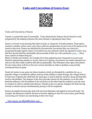 Codes and Conventions of Genres Essay
Codes and Conventions of Genres
A genre is a particular type of commodity . It has characteristic features that are known to and
recognised by the audiences because the same formula is reproduced many times.
Genre is a French word meaning that refers to types or categories of media products. Soap operas,
situation comedies, police series, quiz shows and news programmes are just some of the genres to be
found in television. Genres are identified by the particular conventions they use which are
recognised through regular contact. Conventions are any elements which are repeated in such a way
that they become familiar, predictable and associated in their use with a particular genre. ... Show
more content on Helpwriting.net ...
Black or female newsreaders, for example, have been appearing more frequently in recent years
therefore representing equality in society. However if generic conventions are simply repeated over
and over the films made could be dull and too predictable. The filmmaker relies upon conventions
but also mixes them with his or her own version and ideas in order to produce a successfully
constructed form of genre.
Nearly all stories in any genre are about situations which are disrupted by a problem for e.g., a
peaceful village is wrecked by robbers and one of the children is taken hostage, the villages find try
to find ways of getting the child back the 'good guy' is used to help the narrative along and therefore
resolves the problem. The purpose of the story provides tension for the audience, as on the other
hand the audience wish the problem to be solved but on the other hand the audience want the story
to continue in order to maintain the pleasure. Narratives have to operate strategies for both moving
towards a solution and yet simultaneously putting it off by complaints.
Genres are popular because they deal with universal dilemmas and appeal to universal needs. For
example, the dilemmas could be the hero or heroine fighting to clear his or her name; good finally
overcoming evil. Genres are entertaining in their own ways
... Get more on HelpWriting.net ...
 
