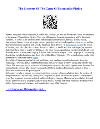 The Elements Of The Genre Of Speculative Fiction
Next to being neo–slave narratives, Kindred and Beloved, as well as Who Fears Death, are examples
of the genre of Speculative Fiction. This type of literature features supernatural and/or futuristic
elements. Is serves as an umbrella term and includes science fiction, fantasy, literary fiction,
supernatural fiction, horror, dystopia, utopia, (post–)apocalyptic and superhero elements, as well as
their combinations (Jackson and Moody–Freeman, 127). Hence, "in Speculative Fiction the action
of the story can take place in a culture that never existed, a world we know nothing of, or an earth
that might have been or might be" (Shade, 2). In other words, speculative literature includes all texts
that take place "in a universe slightly different from our own" (Wyatt, 1–2). Language is "not merely
descriptive but also functions as a form of word building" (Burnett, 137), as neologisms can be both
metaphorical and literal in this genre.
Speculative Fiction ranges back to ancient history and has been pervading humanity from the
beginning. Furby and Hines state that the human has always been a "story–telling ape" (Furby and
Hines, 10), as we get access to the world through the narrative. So–called taproot texts, the very first
fictional texts, such as The Epic of Gilgamesh, still form the basis for modern authors to draw ...
Show more content on Helpwriting.net ...
Still, until recently, it has not given much attention to issues of race and ethnicity in the context of
imagined futures. Historically, the focus of the genre has been on social and political commentary,
as well as responses to social, cultural and technological changes. Mainstream speculative fictional
novels explored "issues of empire, [rather than] blacks, women and other culturally diverse peoples
within their narratives" (Jackson and Moody–Freeman, 128). In other
... Get more on HelpWriting.net ...
 