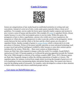 Catch 22 Genres
Genres are categorizations of any media based on established similarities in writing style and
conventions. Instead of a strict set of rules, works under genres typically follow a loose set of
guidelines. For example, movies under the horror genre typically employ suspense and mystery to
give viewers a sense of unease and discomfort. One example of a genre is superhero fiction, chosen
mainly because it is one of the most popular genres in movies today. Within this genre, the
protagonist or hero is often a superhuman, a person who wields one or more superpower; the
antagonist or villain also wields superpowers in order to provide conflict to the protagonist. Action
scenes between the hero and the villain or the hero and the villain's grunts are a key part of
superhero fiction. Another example of genres is science fiction which is chosen due to its wide
prevalence in literature. Writers of this genre typically speculate on more advanced technology such
as space travel and artificial intelligence wielded by either humans or some other sentient species
introduced by the writers. While this ... Show more content on Helpwriting.net ...
Genres are fluid: they often respond to changes within the world. For example, Joseph Heller's
satirical novel Catch–22 became popular as it reflected the growing opposition towards the Vietnam
War in the 1960s through its criticism of the military complex (BBC News, 2012). Because genres
are fluid, they frequently change to reflect the shifting expectations of readers or viewers. The
superhero genre, for instance, evolved from simple stories involving the triumph of good over evil
in its beginning to stories incorporating darker and grittier themes today. New genres also form to
meet the developing needs of consumers. For instance, satire developed as a means to draw attention
to faults within society and criticize established groups such as
... Get more on HelpWriting.net ...
 