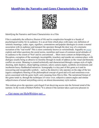 Identifying the Narrative and Genre Characteristics in a Film
Identifying the Narrative and Genre Characteristics in a Film
Film is undoubtly the reflective illusion of life and its complexities brought to a facade of
psychological reality for its audience. It is an art form which plays with mans very definition of
semiotic meanings, codes, signs, signifiers, connotations and popular ideologies to create a mental
association with its audience and transport the spectator through the door way of a cinematic
recreation of the "real world" This is more commonly known as verisimilitude. Arguably no genre
exploits and infact questions the social norms, moralities and issues of common social attitudes of
its audience to the extent of 'Noir' and its conventional ... Show more content on Helpwriting.net ...
Deception, corruption of the seemingly incorruptible, treachery and murder are common place–with
dialogue usually being as abrasive to morality through its mode of address as the visual and thematic
conflict on screen. Meaning is created technically and characterised through a unique style of night
shooting, dark shadows, sharp lighting contrasts, askew camera angles, symbolic environments and
incoherent heavy flashbacked narratives. Iconography is a key part of this genre as it and its
reoccurring and recognisable symbols – such as the detective who operates on the edge of the law
(again a metaphoric blurring of the philosophical concept of good and evil) and sometimes even
actors associated with the genre itself, carry meaning from film to film. The narrational format of
this genre tends to, through the techniques of voice–over, subjective camera angles and similar
subjectiveness of actual storytelling convey an almost documentary style realism.
This realism gives the spectator a privileged if not deceiving access into the fictional mind of the
narrator. In the words of Robert Porfirio "It is almost if the narrator takes a perverse pleasure in
... Get more on HelpWriting.net ...
 