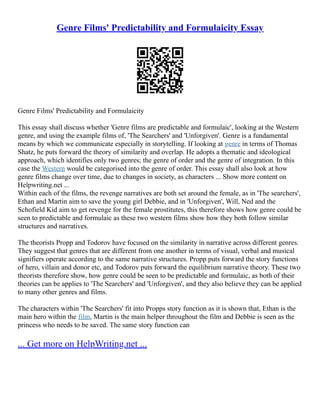 Genre Films' Predictability and Formulaicity Essay
Genre Films' Predictability and Formulaicity
This essay shall discuss whether 'Genre films are predictable and formulaic', looking at the Western
genre, and using the example films of, 'The Searchers' and 'Unforgiven'. Genre is a fundamental
means by which we communicate especially in storytelling. If looking at genre in terms of Thomas
Shatz, he puts forward the theory of similarity and overlap. He adopts a thematic and ideological
approach, which identifies only two genres; the genre of order and the genre of integration. In this
case the Western would be categorised into the genre of order. This essay shall also look at how
genre films change over time, due to changes in society, as characters ... Show more content on
Helpwriting.net ...
Within each of the films, the revenge narratives are both set around the female, as in 'The searchers',
Ethan and Martin aim to save the young girl Debbie, and in 'Unforgiven', Will, Ned and the
Schofield Kid aim to get revenge for the female prostitutes, this therefore shows how genre could be
seen to predictable and formulaic as these two western films show how they both follow similar
structures and narratives.
The theorists Propp and Todorov have focused on the similarity in narrative across different genres.
They suggest that genres that are different from one another in terms of visual, verbal and musical
signifiers operate according to the same narrative structures. Propp puts forward the story functions
of hero, villain and donor etc, and Todorov puts forward the equilibrium narrative theory. These two
theorists therefore show, how genre could be seen to be predictable and formulaic, as both of their
theories can be applies to 'The Searchers' and 'Unforgiven', and they also believe they can be applied
to many other genres and films.
The characters within 'The Searchers' fit into Propps story function as it is shown that, Ethan is the
main hero within the film, Martin is the main helper throughout the film and Debbie is seen as the
princess who needs to be saved. The same story function can
... Get more on HelpWriting.net ...
 