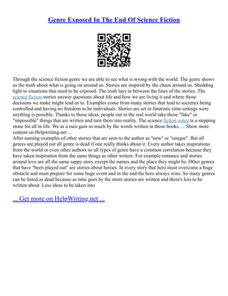 Genre Exposed In The End Of Science Fiction
Through the science fiction genre we are able to see what is wrong with the world. The genre shows
us the truth about what is going on around us. Stories are inspired by the chaos around us. Shedding
light to situations that need to be exposed. The truth lays in between the lines of the stories. The
science fiction stories answer questions about life and how we are living it and where those
decisions we make might lead us to. Examples come from many stories that lead to societies being
controlled and having no freedom to be individuals. Stories are set in futuristic time settings were
anything is possible. Thanks to those ideas, people out in the real world take those "fake" or
"impossible" things that are written and turn them into reality. The science fiction genre is a stepping
stone for all in life. We as a race gain so much by the words written in those books. ... Show more
content on Helpwriting.net ...
After naming examples of other stories that are seen to the author as "new" or "unique". But all
genres are played out all genre is dead if one really thinks about it. Every author takes inspirations
from the world or even other authors so all types of genre have a common correlation because they
have taken inspiration from the same things as other writers. For example romance and stories
around love are all the same sappy story except the names and the place they might be. Other genres
that have "been played out" are stories about heroes. In every story that hero must overcome a huge
obstacle and must prepare for some huge event and in the end the hero always wins. So many genres
can be listed as dead because as time goes by the more stories are written and there's less to be
written about. Less ideas to be taken into
... Get more on HelpWriting.net ...
 
