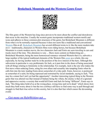 Brokeback Mountain and the Western Genre Essay
The film genre of the Western has long since proven to be more about the conflict and showdowns
that occur in the storyline. Usually the western genre incorporates traditional western motifs and
icons and adheres to those common plot structures of the genre, but Brokeback Mountain is different
from what is to be normally expected because it does not seem like a traditional and conventional
Western film at all. Brokeback Mountain has several different twists to it, like the more modern take
on it – traditionally, characters in Western films were riding horses, but because Brokeback
Mountain is a more modern movie, the two characters Jack and Ennis are seen traveling in cars and
trucks most of the time. This alteration is very ... Show more content on Helpwriting.net ...
Brokeback Mountain, being the more homosexual romance–oriented Western that it is, subverts a
large number of the typical traditional elements of the Western film genre as a whole, this one
especially, by having another male be in the position of the love interest of the hero. Although this
subversion in particular is very problematic for Jack, as it puts him in the shoes of being associated
with all things relating to femininity in the relationship. For example, Jack is the one who makes the
first move when seducing Ennis, using his own allure and sexuality into tempting Ennis when he
calls him into the tent, leading Ennis down somewhat of a risky path. Ennis, however, is portrayed
as somewhat of a saint, his being repressed and restrained by social standards, saying to Jack, "You
may be a sinner but I ain't yet had the opportunity". Another interesting typical thing in the Western
genre that was altered was that instead of Indians being the villain, the enemy is that of a ignorant
and oppressive society–a society that would kill Ennis and Jack for being "different", Ennis says to
Jack, "this thing takes hold of us at the wrong place, wrong time and we're dead," which shows how
much they both worry about it–but the two cowboys still have to find some way to pull through and
struggle to find their true selves in this society, but it is also that fear which causes the devastating
events
... Get more on HelpWriting.net ...
 