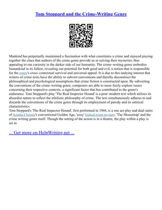 Tom Stoppard and the Crime-Writing Genre
Mankind has perpetually maintained a fascination with what constitutes a crime and enjoyed piecing
together the clues that authors of the crime genre provide us in solving their mysteries, thus
appealing to our curiosity in the darker side of our humanity. The crime–writing genre embodies
humankind in its fullest, revealing our potential for both good and evil, a notion that is responsible
for the genre's cross–contextual survival and universal appeal. It is due to this undying interest that
writers of crime texts have the ability to subvert conventions and thereby deconstruct the
philosophical and psychological assumptions that crime fiction is constructed upon. By subverting
the conventions of the crime–writing genre, composers are able to more freely explore issues
concerning their respective contexts, a significant factor that has contributed to the genre's
endurance. Tom Stoppard's play 'The Real Inspector Hound' is a post–modern text which utilises its
absurdist nature to reflect the nihilistic philosophy of crime. The text simultaneously adheres to and
discards the conventions of the crime genre through its employment of parody and its satirical
characteristics.
Tom Stoppard's 'The Real Inspector Hound', first performed in 1968, is a one act play and dual satire
of Agatha Christie's conventional Golden Age, 'cosy' locked room mystery 'The Mousetrap' and the
crime writing genre itself. Though the setting of the action is in a theatre, the play within a play is
set in
... Get more on HelpWriting.net ...
 