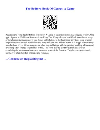 The Bedford Book Of Genres: A Genre
According to "The Bedford Book of Genres" A Genre is a compositions kind, category or sort". One
type of genre in Children's literature is the Fairy Tale. Fairy tales can be difficult to define as many
of the characteristics cross over into fables and folklore. In the beginning fairy tales were original
targeted at adults as well as children and were both oral and written works. It is a type of short story
usually about elves, fairies, dragons, or other magical beings with the point of teaching a lesson and
involving a far–fetched sequence of events. This form may be used by authors as a way of
examining the human condition or to recreate a sense of the fantastic. They have a conventional,
happy ever after style full of magic and romance.
... Get more on HelpWriting.net ...
 