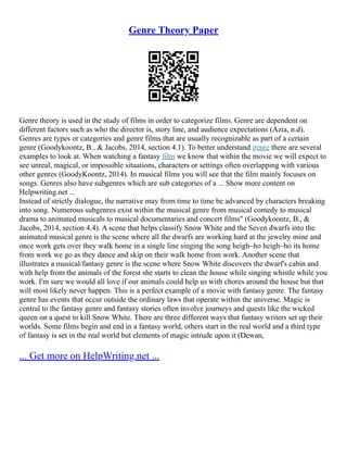Genre Theory Paper
Genre theory is used in the study of films in order to categorize films. Genre are dependent on
different factors such as who the director is, story line, and audience expectations (Azia, n.d).
Genres are types or categories and genre films that are usually recognizable as part of a certain
genre (Goodykoontz, B., & Jacobs, 2014, section 4.1). To better understand genre there are several
examples to look at. When watching a fantasy film we know that within the movie we will expect to
see unreal, magical, or impossible situations, characters or settings often overlapping with various
other genres (GoodyKoontz, 2014). In musical films you will see that the film mainly focuses on
songs. Genres also have subgenres which are sub categories of a ... Show more content on
Helpwriting.net ...
Instead of strictly dialogue, the narrative may from time to time be advanced by characters breaking
into song. Numerous subgenres exist within the musical genre from musical comedy to musical
drama to animated musicals to musical documentaries and concert films" (Goodykoontz, B., &
Jacobs, 2014, section 4.4). A scene that helps classify Snow White and the Seven dwarfs into the
animated musical genre is the scene where all the dwarfs are working hard at the jewelry mine and
once work gets over they walk home in a single line singing the song heigh–ho heigh–ho its home
from work we go as they dance and skip on their walk home from work. Another scene that
illustrates a musical/fantasy genre is the scene where Snow White discovers the dwarf's cabin and
with help from the animals of the forest she starts to clean the house while singing whistle while you
work. I'm sure we would all love if our animals could help us with chores around the house but that
will most likely never happen. This is a perfect example of a movie with fantasy genre. The fantasy
genre has events that occur outside the ordinary laws that operate within the universe. Magic is
central to the fantasy genre and fantasy stories often involve journeys and quests like the wicked
queen on a quest to kill Snow White. There are three different ways that fantasy writers set up their
worlds. Some films begin and end in a fantasy world, others start in the real world and a third type
of fantasy is set in the real world but elements of magic intrude upon it (Dewan,
... Get more on HelpWriting.net ...
 