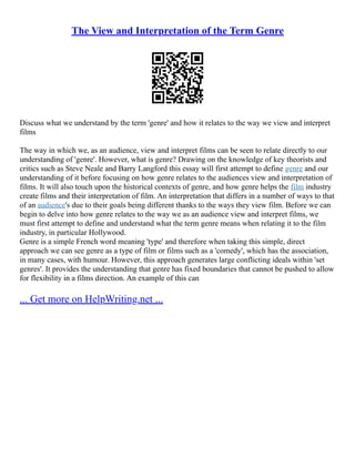 The View and Interpretation of the Term Genre
Discuss what we understand by the term 'genre' and how it relates to the way we view and interpret
films
The way in which we, as an audience, view and interpret films can be seen to relate directly to our
understanding of 'genre'. However, what is genre? Drawing on the knowledge of key theorists and
critics such as Steve Neale and Barry Langford this essay will first attempt to define genre and our
understanding of it before focusing on how genre relates to the audiences view and interpretation of
films. It will also touch upon the historical contexts of genre, and how genre helps the film industry
create films and their interpretation of film. An interpretation that differs in a number of ways to that
of an audience's due to their goals being different thanks to the ways they view film. Before we can
begin to delve into how genre relates to the way we as an audience view and interpret films, we
must first attempt to define and understand what the term genre means when relating it to the film
industry, in particular Hollywood.
Genre is a simple French word meaning 'type' and therefore when taking this simple, direct
approach we can see genre as a type of film or films such as a 'comedy', which has the association,
in many cases, with humour. However, this approach generates large conflicting ideals within 'set
genres'. It provides the understanding that genre has fixed boundaries that cannot be pushed to allow
for flexibility in a films direction. An example of this can
... Get more on HelpWriting.net ...
 