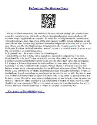 Unforgiven: The Western Genre
There are certain elements that a film has to have for us to consider it being a part of the western
genre. For example, when we think of a western we immediately picture an open landscape of
mountain ranges, rugged lands or vast plains. We see settlers building homesteads or small towns,
which often creates a main street where all the small business would be located including a jail and
some saloons. Also, I cannot forget about the famous bar and gunfight scenes that will get you to the
edge of your seat. The film Stagecoach is a perfect example of a typical western but the film
Unforgiven does have similar elements but I wouldn't say that it is a typical western; it seems to put
the conventions of a western into question.
In Stagecoach, we ... Show more content on Helpwriting.net ...
The role of the men that is skilled with a gun acts as a peacemaker and protector of the town.
Regardless if he is the sheriff or not, the role of a man that takes justice into his own hands and
punishes bad men is somewhat lost in Unforgiven. The idea of good guy versus bad guy aspect is
left to a person that is ambiguous and the traditional hero becomes more of an antihero. At the
beginning of the film, Clint Eastwood's character, William Munny, is presented as an anti–hero
because he does have a violent pass that involves the killing of women and children. The film shows
that he feels a little remorse for what he did in the past and just considers it as business. We can see
that Will goes through many character transformations like when he met his wife; they said he was a
cold hearted killer that turned into a righteous husband and a loving father. He gave up the life that
he had to create a life with her as an unsuccessful pig farmer because he believes that she saved him
from a life of evilness and he continues to live an honest life even after her death. However, when
Scoffield kid comes to convince Will to come out of retirement, he is very hesitant but then accepts
because he needed to earn some money to support his children. Unfortunately Will's
... Get more on HelpWriting.net ...
 