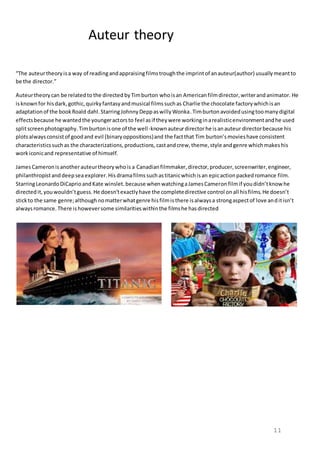 11
Auteur theory
“The auteurtheoryisa way of readingandappraisingfilmstroughthe imprintof anauteur(author) usuallymeantto
be the director.”
Auteurtheorycan be relatedto the directed byTimburton whoisan Americanfilmdirector,writerandanimator. He
isknownfor hisdark,gothic,quirkyfantasyandmusical filmssuchas Charlie the chocolate factorywhichisan
adaptationof the bookRoald dahl.StarringJohnnyDeppaswillyWonka.Timburton avoidedusingtoomanydigital
effectsbecause he wantedthe youngeractorsto feel asif theywere workinginarealisticenvironmentandhe used
splitscreenphotography.Timburtonisone of the well-knownauteurdirectorhe isanauteur directorbecause his
plotsalwaysconsistof goodand evil (binaryoppositions)and the factthat Tim burton’smovieshave consistent
characteristicssuchas the characterizations,productions,castandcrew,theme,style andgenre whichmakeshis
workiconicand representative of himself.
JamesCameronisanotherauteurtheorywhois a Canadianfilmmaker,director,producer,screenwriter,engineer,
philanthropistanddeepsea explorer.His dramafilms suchastitanicwhichisan epicactionpackedromance film.
StarringLeonardoDiCaprioandKate winslet.because whenwatchingaJamesCameronfilmif youdidn’tknowhe
directedit,youwouldn’tguess.He doesn’texactlyhave the completedirective control onall hisfilms.He doesn’t
stickto the same genre;althoughnomatterwhatgenre hisfilmisthere isalwaysa strongaspectof love anditisn’t
alwaysromance.There ishoweversome similaritieswithinthe filmshe hasdirected
 