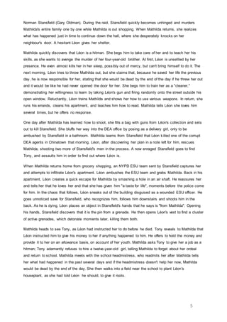 5
Norman Stansfield (Gary Oldman). During the raid, Stansfield quickly becomes unhinged and murders
Mathilda's entire family one by one while Mathilda is out shopping. When Mathilda returns, she realizes
what has happened just in time to continue down the hall, where she desperately knocks on her
neighbour's door. A hesitant Léon gives her shelter.
Mathilda quickly discovers that Léon is a hitman. She begs him to take care of her and to teach her his
skills, as she wants to avenge the murder of her four-year-old brother. At first, Léon is unsettled by her
presence. He even almost kills her in her sleep, possibly out of mercy, but can't bring himself to do it. The
next morning, Léon tries to throw Mathilda out, but she claims that, because he saved her life the previous
day, he is now responsible for her, stating that she would be dead by the end of the day if he threw her out
and it would be like he had never opened the door for her. She begs him to train her as a "cleaner,"
demonstrating her willingness to learn by taking Léon's gun and firing randomly onto the street outside his
open window. Reluctantly, Léon trains Mathilda and shows her how to use various weapons. In return, she
runs his errands, cleans his apartment, and teaches him how to read. Mathilda tells Léon she loves him
several times, but he offers no response.
One day after Mathilda has learned how to shoot, she fills a bag with guns from Léon's collection and sets
out to kill Stansfield. She bluffs her way into the DEA office by posing as a delivery girl, only to be
ambushed by Stansfield in a bathroom. Mathilda learns from Stansfield that Léon killed one of the corrupt
DEA agents in Chinatown that morning. Léon, after discovering her plan in a note left for him, rescues
Mathilda, shooting two more of Stansfield's men in the process. A now enraged Stansfield goes to find
Tony, and assaults him in order to find out where Léon is.
When Mathilda returns home from grocery shopping, an NYPD ESU team sent by Stansfield captures her
and attempts to infiltrate Léon's apartment. Léon ambushes the ESU team and grabs Mathilda. Back in his
apartment, Léon creates a quick escape for Mathilda by smashing a hole in an air shaft. He reassures her
and tells her that he loves her and that she has given him "a taste for life", moments before the police come
for him. In the chaos that follows, Léon sneaks out of the building disguised as a wounded ESU officer. He
goes unnoticed save for Stansfield, who recognizes him, follows him downstairs and shoots him in the
back. As he is dying, Léon places an object in Stansfield's hands that he says is "from Mathilda". Opening
his hands, Stansfield discovers that it is the pin from a grenade. He then opens Léon's vest to find a cluster
of active grenades, which detonate moments later, killing them both.
Mathilda heads to see Tony, as Léon had instructed her to do before he died. Tony reveals to Mathilda that
Léon instructed him to give his money to her if anything happened to him. He offers to hold the money and
provide it to her on an allowance basis, on account of her youth. Mathilda asks Tony to give her a job as a
hitman; Tony adamantly refuses to hire a twelve-year-old girl, telling Mathilda to forget about her ordeal
and return to school. Mathilda meets with the school headmistress, who readmits her after Mathilda tells
her what had happened in the past several days and if the headmistress doesn't help her now, Mathilda
would be dead by the end of the day. She then walks into a field near the school to plant Léon's
houseplant, as she had told Léon he should, to give it roots.
 