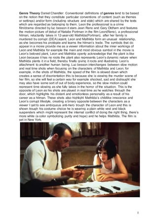 8
Genre Theory Daniel Chandler: Conventional definitions of genres tend to be based
on the notion that they constitute particular conventions of content (such as themes
or settings) and/or form (including structure and style) which are shared by the texts
which are regarded as belonging to them. Leon the professional is a crime
film/drama directed by luc besson it stars Jean Reno and Gary Oldham and features
the motion picture of debut of Natalie Portman in the film Leon(Reno), a professional
hitman, reluctantly takes in 12-year-old Mathilda(Portman), after her family is
murdered by corrupt (DEA) agent. Leon and Mathilda form an unusual relationship,
as she becomes his protégée and learns the hitman’s trade. The symbols that do
appear in a movie provide me as a viewer information about the inner workings of
Leon and Mathilda for example the main and most obvious symbol in the movie is
Leon’s beloved plant, Leon and Mathilda openly acknowledge that the plant is like
Leon because it has no roots the plant also represents Leon’s dynamic nature when
Mathilda plants it in a field, thereby finally giving it roots and illustrating Leon’s
attachment to another human being. Luc besson interchanges between slow motion
and real time shots when focusing on the characters of Mathilda and Leon. for
example, in the shots of Mathilda, the speed of the film is slowed down which
creates a sense of disorientation this is because she is viewing the murder scene of
her film, so she will feel a certain way for example shocked, sad and distraught she
may also have some sort of out of body experience, so the slow motion could
represent time slowing as she fully takes in the horror of the situation. This is the
opposite of Leon as his shots are played in real time as he watches through the
door, which highlights his distant and emotionless personality as a result of his
career as a hitman. These shots also highlight Mathilda’s childlike innocence and
Leon’s corrupt lifestyle, creating a binary opposite between the characters as a
viewer I get to see ambiguous anti-hero trough the character of Leon and this is
shown trough his costume choice he is wearing a plain white vest and black
suspenders which might represent the internal conflict of doing the right thing, there’s
more white (a color symbolizing purity and hope) and he helps Mathilda. The film is
set in New York.
 