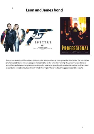 9
z
Leon and James bond
Spectre isa JamesbondfilmandverysimilartoLeon because ithasthe same genre of actionthriller.The filmfocuses
on a fantasticBritish secretservice agentcreatedin1953 bythe writer IanFleming.The genderrepresentationis
verydifference betweenthese twomovies,the maincharacterinJamesbondissmart andattractive,he drivessport
cars and alsowearsblack suitsandnearlyfitted.Showingthathe caresabout hisappearance andthe way he
 