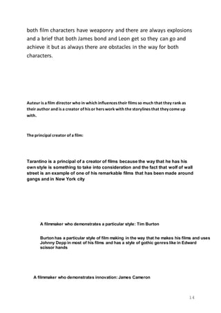 14
both film characters have weaponry and there are always explosions
and a brief that both James bond and Leon get so they can go and
achieve it but as always there are obstacles in the way for both
characters.
Auteur is a film director who in which influences their films so much that they rank as
their author and is a creator of his or hers work with the storylines that they come up
with.
The principal creator of a film:
Tarantino is a principal of a creator of films because the way that he has his
own style is something to take into consideration and the fact that wolf of wall
street is an example of one of his remarkable films that has been made around
gangs and in New York city
A filmmaker who demonstrates a particular style: Tim Burton
Burton has a particular style of film making in the way that he makes his films and uses
Johnny Depp in most of his films and has a style of gothic genres like in Edward
scissor hands
A filmmaker who demonstrates innovation: James Cameron
 