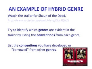 AN EXAMPLE OF HYBRID GENRE
Watch the trailer for Shaun of the Dead.
http://www.youtube.com/watch?v=yfDUv3ZjH2k
Try to identify which genres are evident in the
trailer by listing the conventions from each genre.
List the conventions you have developed or
“borrowed” from other genres
 