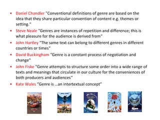 • Daniel Chandler "Conventional definitions of genre are based on the
idea that they share particular convention of content e.g. themes or
setting.“
• Steve Neale "Genres are instances of repetition and difference; this is
what pleasure for the audience is derived from“
• John Hartley "The same text can belong to different genres in different
countries or times“
• David Buckingham "Genre is a constant process of negotiation and
change“
• John Fiske "Genre attempts to structure some order into a wide range of
texts and meanings that circulate in our culture for the conveniences of
both producers and audiences“
• Kate Wales “Genre is …an intertextual concept”
 
