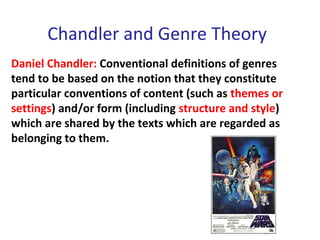 Chandler and Genre Theory
Daniel Chandler: Conventional definitions of genres
tend to be based on the notion that they constitute
particular conventions of content (such as themes or
settings) and/or form (including structure and style)
which are shared by the texts which are regarded as
belonging to them.
 