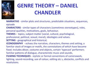 GENRE THEORY – DANIEL
CHANDLER
NARRATIVE - similar plots and structures, predictable situations, sequences,
episode
CHARACTERS - similar types of characters (sometimes stereotypes), roles,
personal qualities, motivations, goals, behaviour.
THEMES - topics, subject matter (social, cultural, psychological,
professional, political, sexual, moral), ideologies and values.
SETTING - geographical and historical;
ICONOGRAPHY - echoes the narrative, characters, themes and setting, a
familiar stock of images or motifs, the connotations of which have become
fixed. Includes décor, costume and objects, certain 'typecast' performers
familiar patterns of dialogue, characteristic music and sounds,
FILMING TECHNIQUES - stylistic or formal conventions of camerawork,
lighting, sound-recording, use of colour, editing etc s, obstacles, conflicts and
resolutions.
 