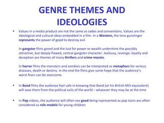 GENRE THEMES AND
IDEOLOGIES
• Values in a media product are not the same as codes and conventions. Values are the
ideological and cultural ideas embedded in a film. In a Western, the lone gunslinger
represents the power of good to destroy evil.
In gangster films greed and the lust for power or wealth undermine the possibly
attractive, but deeply flawed, central gangster character. Jealousy, revenge, loyalty and
deception are themes of many thrillers and crime movies.
In horror films the monsters and zombies can be interpreted as metaphors for serious
diseases, death or destiny. In the end the films give some hope that the audience’s
worst fears can be overcome.
• In Bond films the audience feel safe in knowing that Bond (or his British MI5 equivalent)
will save them from the political evils of the world – whatever they may be at the time
• In Pop videos, the audience will often see good being represented as pop icons are often
considered as role models for young children
 