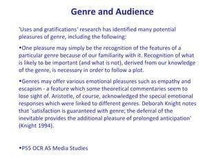 'Uses and gratifications‘ research has identified many potential
pleasures of genre, including the following:
•One pleasure may simply be the recognition of the features of a
particular genre because of our familiarity with it. Recognition of what
is likely to be important (and what is not), derived from our knowledge
of the genre, is necessary in order to follow a plot.
•Genres may offer various emotional pleasures such as empathy and
escapism - a feature which some theoretical commentaries seem to
lose sight of. Aristotle, of course, acknowledged the special emotional
responses which were linked to different genres. Deborah Knight notes
that 'satisfaction is guaranteed with genre; the deferral of the
inevitable provides the additional pleasure of prolonged anticipation'
(Knight 1994).
•P55 OCR AS Media Studies
Genre and Audience
 