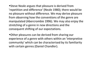 •Steve Neale argues that pleasure is derived from
'repetition and difference' (Neale 1980); there would be
no pleasure without difference. We may derive pleasure
from observing how the conventions of the genre are
manipulated (Abercrombie 1996). We may also enjoy the
stretching of a genre in new directions and the
consequent shifting of our expectations.
•Other pleasures can be derived from sharing our
experience of a genre with others within an 'interpretive
community' which can be characterised by its familiarity
with certain genres (Daniel Chandler).
 