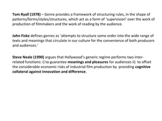 Tom Ryall (1978) – Genre provides a framework of structuring rules, in the shape of
patterns/forms/styles/structures, which act as a form of ‘supervision’ over the work of
production of filmmakers and the work of reading by the audience.
John Fiske defines genres as ‘attempts to structure some order into the wide range of
texts and meanings that circulate in our culture for the convenience of both producers
and audiences.’
Steve Neale (1990) argues that Hollywood’s generic regime performs two inter-
related functions: i) to guarantee meanings and pleasures for audiences ii) to offset
the considerable economic risks of industrial film production by providing cognitive
collateral against innovation and difference.
 