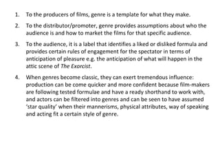 1. To the producers of films, genre is a template for what they make.
2. To the distributor/promoter, genre provides assumptions about who the
audience is and how to market the films for that specific audience.
3. To the audience, it is a label that identifies a liked or disliked formula and
provides certain rules of engagement for the spectator in terms of
anticipation of pleasure e.g. the anticipation of what will happen in the
attic scene of The Exorcist.
4. When genres become classic, they can exert tremendous influence:
production can be come quicker and more confident because film-makers
are following tested formulae and have a ready shorthand to work with,
and actors can be filtered into genres and can be seen to have assumed
‘star quality’ when their mannerisms, physical attributes, way of speaking
and acting fit a certain style of genre.
 