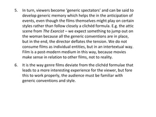 5. In turn, viewers become ‘generic spectators’ and can be said to
develop generic memory which helps the in the anticipation of
events, even though the films themselves might play on certain
styles rather than follow closely a clichéd formula. E.g. the attic
scene from The Exorcist – we expect something to jump out on
the woman because all the generic conventions are in place,
but in the end, the director deflates the tension. We do not
consume films as individual entities, but in an intertextual way.
Film is a post-modern medium in this way, because movies
make sense in relation to other films, not to reality.
6. It is the way genre films deviate from the clichéd formulae that
leads to a more interesting experience for the viewer, but fore
this to work properly, the audience must be familiar with
generic conventions and style.
 
 