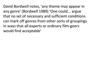 David Bordwell notes, 'any theme may appear in
any genre' (Bordwell 1989) ‘One could... argue
that no set of necessary and sufficient conditions
can mark off genres from other sorts of groupings
in ways that all experts or ordinary film-goers
would find acceptable'
 
