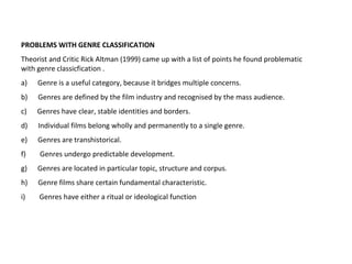 PROBLEMS WITH GENRE CLASSIFICATION
Theorist and Critic Rick Altman (1999) came up with a list of points he found problematic
with genre classicfication .
a) Genre is a useful category, because it bridges multiple concerns.
b) Genres are defined by the film industry and recognised by the mass audience.
c) Genres have clear, stable identities and borders.
d) Individual films belong wholly and permanently to a single genre.
e) Genres are transhistorical.
f) Genres undergo predictable development.
g) Genres are located in particular topic, structure and corpus.
h) Genre films share certain fundamental characteristic.
i) Genres have either a ritual or ideological function
 