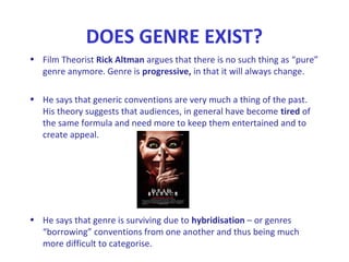 DOES GENRE EXIST?
• Film Theorist Rick Altman argues that there is no such thing as “pure”
genre anymore. Genre is progressive, in that it will always change.
• He says that generic conventions are very much a thing of the past.
His theory suggests that audiences, in general have become tired of
the same formula and need more to keep them entertained and to
create appeal.
• He says that genre is surviving due to hybridisation – or genres
“borrowing” conventions from one another and thus being much
more difficult to categorise.
 