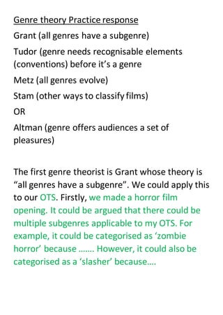 Genre theory Practice response
Grant (all genres have a subgenre)
Tudor (genre needs recognisable elements
(conventions) before it’s a genre
Metz (all genres evolve)
Stam (other ways to classifyfilms)
OR
Altman (genre offers audiences a set of
pleasures)
The first genre theorist is Grant whose theory is
“all genres have a subgenre”. We could apply this
to our OTS. Firstly, we made a horror film
opening. It could be argued that there could be
multiple subgenres applicable to my OTS. For
example, it could be categorised as ‘zombie
horror’ because ……. However, it could also be
categorised as a ‘slasher’ because….
 