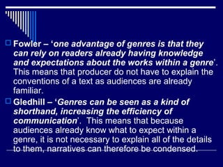  Fowler – ‘one advantage of genres is that they

can rely on readers already having knowledge
and expectations about the works within a genre’.
This means that producer do not have to explain the
conventions of a text as audiences are already
familiar.
 Gledhill – ‘Genres can be seen as a kind of
shorthand, increasing the efficiency of
communication’. This means that because
audiences already know what to expect within a
genre, it is not necessary to explain all of the details
to them, narratives can therefore be condensed.

 