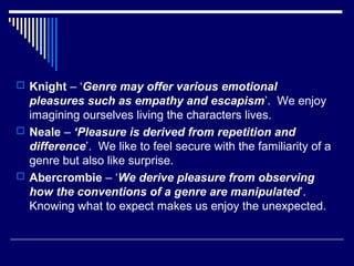  Knight – ‘Genre may offer various emotional

pleasures such as empathy and escapism’. We enjoy
imagining ourselves living the characters lives.
 Neale – ‘Pleasure is derived from repetition and
difference’. We like to feel secure with the familiarity of a
genre but also like surprise.
 Abercrombie – ‘We derive pleasure from observing
how the conventions of a genre are manipulated’.
Knowing what to expect makes us enjoy the unexpected.

 