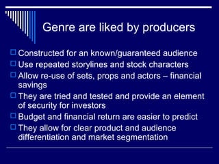 Genre are liked by producers
 Constructed for an known/guaranteed audience
 Use repeated storylines and stock characters
 Allow re-use of sets, props and actors – financial

savings
 They are tried and tested and provide an element
of security for investors
 Budget and financial return are easier to predict
 They allow for clear product and audience
differentiation and market segmentation

 