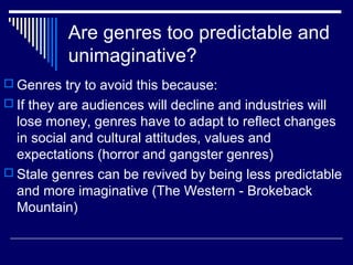 Are genres too predictable and
unimaginative?
 Genres try to avoid this because:
 If they are audiences will decline and industries will

lose money, genres have to adapt to reflect changes
in social and cultural attitudes, values and
expectations (horror and gangster genres)
 Stale genres can be revived by being less predictable
and more imaginative (The Western - Brokeback
Mountain)

 